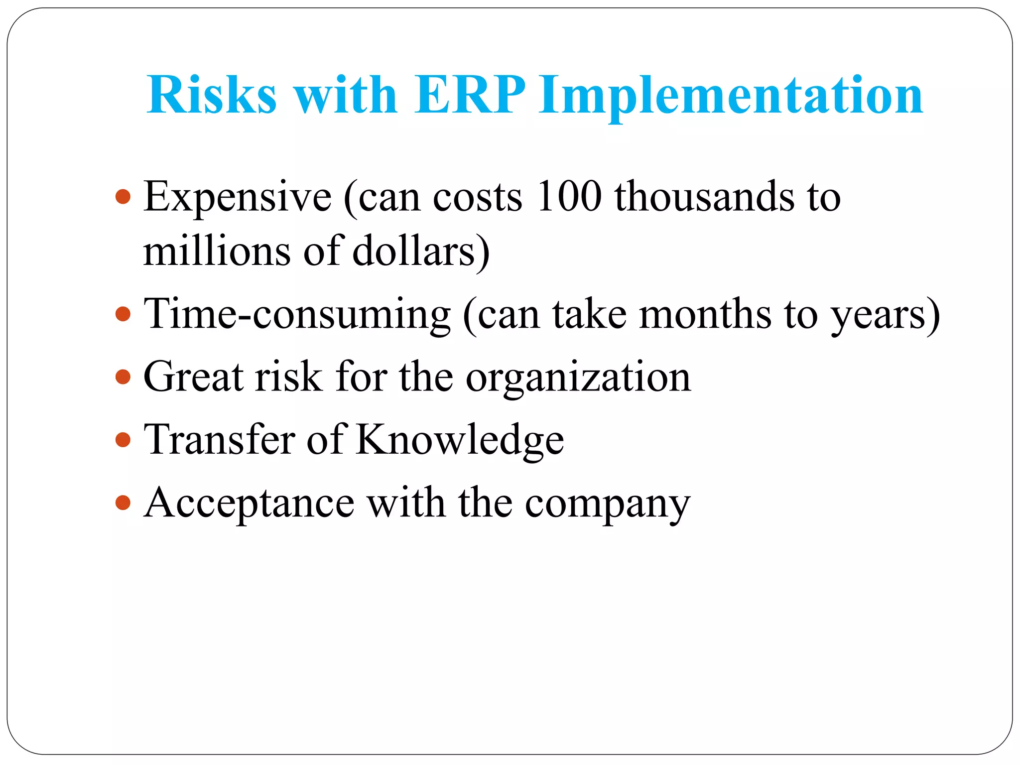 Risks with ERP Implementation
 Expensive (can costs 100 thousands to
millions of dollars)
 Time-consuming (can take months to years)
 Great risk for the organization
 Transfer of Knowledge
 Acceptance with the company
 