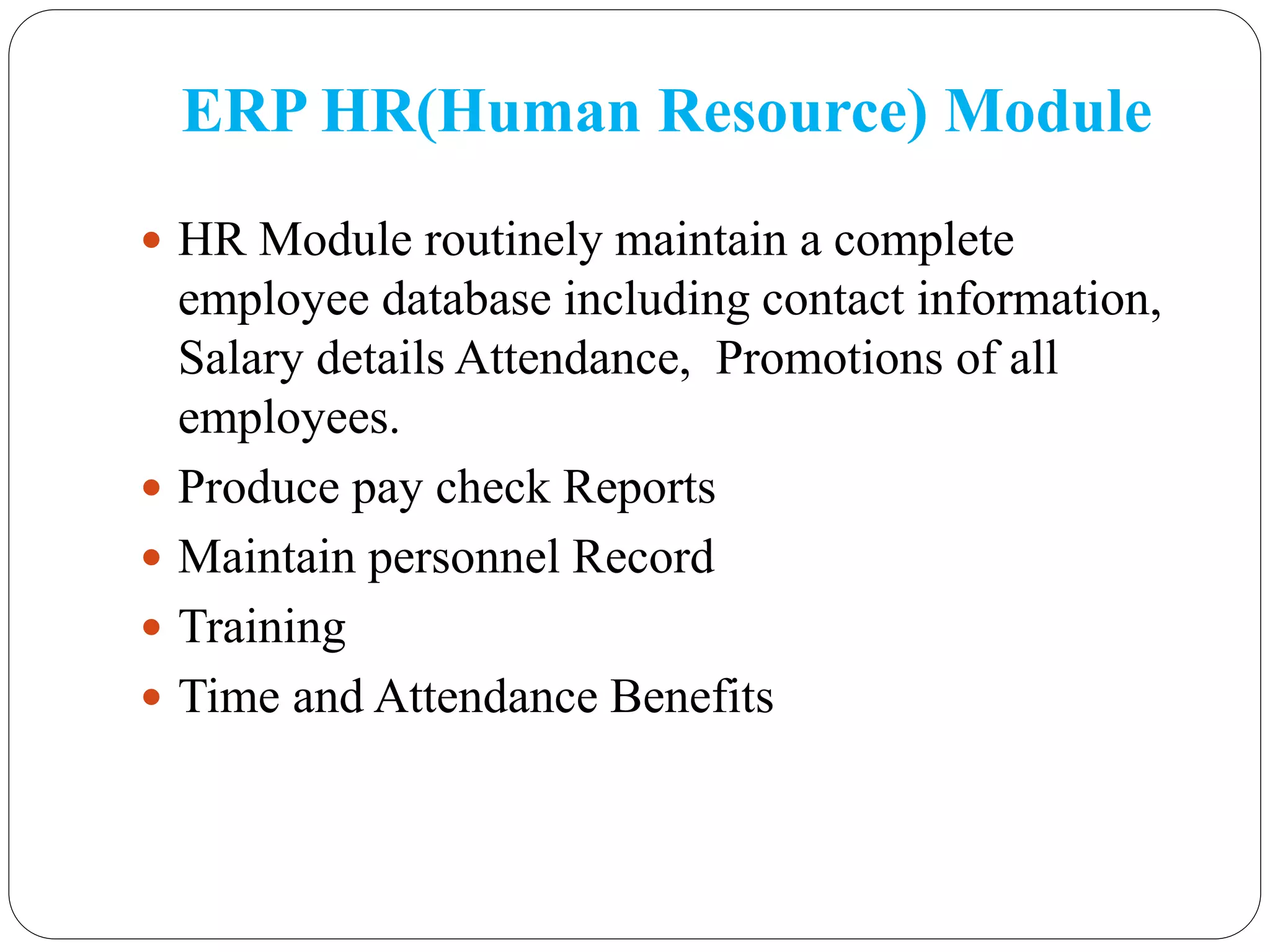 ERP HR(Human Resource) Module
 HR Module routinely maintain a complete
employee database including contact information,
Salary details Attendance, Promotions of all
employees.
 Produce pay check Reports
 Maintain personnel Record
 Training
 Time and Attendance Benefits
 