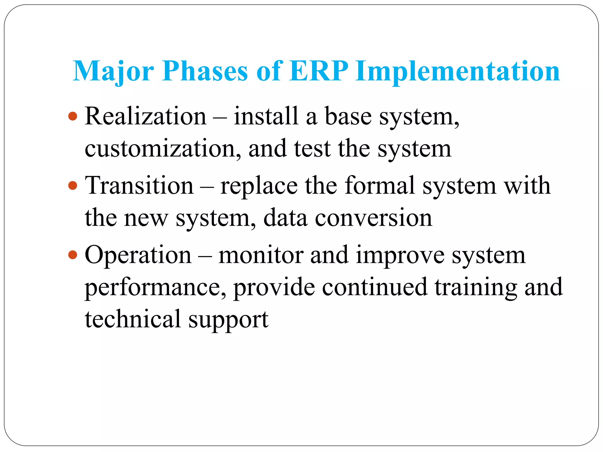 Major Phases of ERP Implementation
 Realization – install a base system,
customization, and test the system
 Transition – replace the formal system with
the new system, data conversion
 Operation – monitor and improve system
performance, provide continued training and
technical support
 