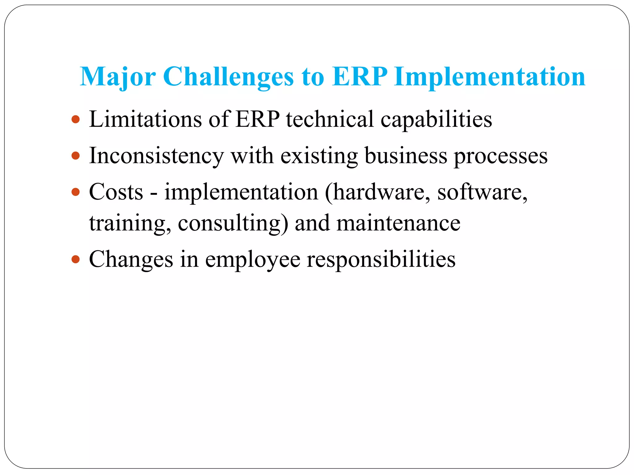 Major Challenges to ERP Implementation
 Limitations of ERP technical capabilities
 Inconsistency with existing business processes
 Costs - implementation (hardware, software,
training, consulting) and maintenance
 Changes in employee responsibilities
 