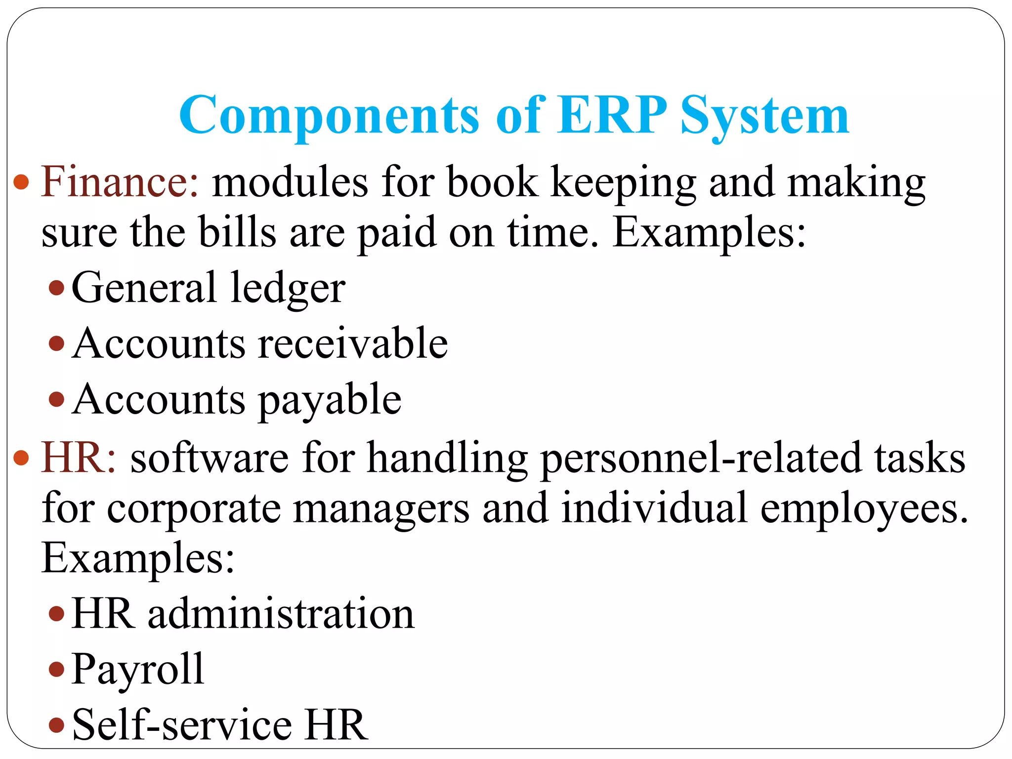 Components of ERP System
 Finance: modules for book keeping and making
sure the bills are paid on time. Examples:
General ledger
Accounts receivable
Accounts payable
 HR: software for handling personnel-related tasks
for corporate managers and individual employees.
Examples:
HR administration
Payroll
Self-service HR
 