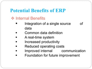 Potential Benefits of ERP
 Internal Benefits
 Integration of a single source of
data
 Common data definition
 A real-time system
 Increased productivity
 Reduced operating costs
 Improved internal communication
 Foundation for future improvement
 