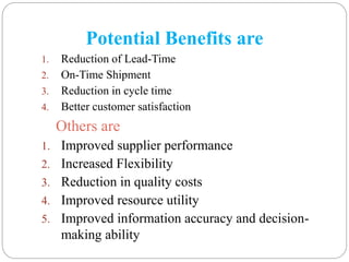 Potential Benefits are
1. Reduction of Lead-Time
2. On-Time Shipment
3. Reduction in cycle time
4. Better customer satisfaction
Others are
1. Improved supplier performance
2. Increased Flexibility
3. Reduction in quality costs
4. Improved resource utility
5. Improved information accuracy and decision-
making ability
 