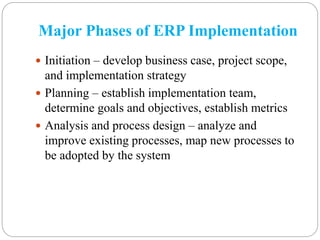 Major Phases of ERP Implementation
 Initiation – develop business case, project scope,
and implementation strategy
 Planning – establish implementation team,
determine goals and objectives, establish metrics
 Analysis and process design – analyze and
improve existing processes, map new processes to
be adopted by the system
 