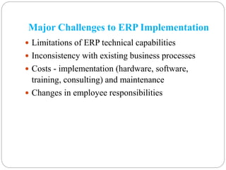 Major Challenges to ERP Implementation
 Limitations of ERP technical capabilities
 Inconsistency with existing business processes
 Costs - implementation (hardware, software,
training, consulting) and maintenance
 Changes in employee responsibilities
 