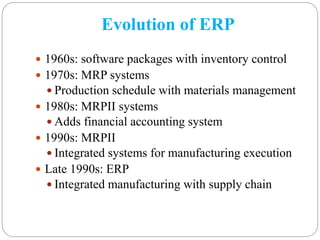 Evolution of ERP
 1960s: software packages with inventory control
 1970s: MRP systems
 Production schedule with materials management
 1980s: MRPII systems
 Adds financial accounting system
 1990s: MRPII
 Integrated systems for manufacturing execution
 Late 1990s: ERP
 Integrated manufacturing with supply chain
 
