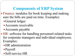Components of ERP System
 Finance: modules for book keeping and making
sure the bills are paid on time. Examples:
General ledger
Accounts receivable
Accounts payable
 HR: software for handling personnel-related tasks
for corporate managers and individual employees.
Examples:
HR administration
Payroll
Self-service HR
 