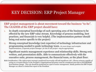 KEY DECISION: ERP Project Manager

ERP project management is about movement toward the business “to-be”.
The LEADER of the ERP project should have:
1.    In-depth conceptual knowledge of each operating area of the business to be
      effected by the new ERP value stream. Knowledge of process modeling, best
      practices, and financials is very helpful. (The implementation partner should
      bring real sector specific to the project)
2.    Strong conceptual knowledge (not expertise) of technology infrastructure and
      programming needed to guide technology team. (in more larger and complex
      implementations, a separate project manager for the IT sub-project may be appropriate)

3.    Significant matrix management experience and relationship skills. Strong oral,
      written, and presentation skills. Able to communicate effectively with the
      executive suite, process management, the financial team, or the plant floor.
Risk Consideration: (The right project manager positioned incorrectly will add significant risk - Choose someone capable of
      acting as a trusted advisor to the President ) Organizational dynamics must be considered since this is ENTERPRISE
      level business change. This role should be positioned as a part of senior management. Ideally position the ERP Project
      Manager as a direct or dotted line report to the President.
 