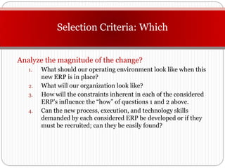 Selection Criteria: Which


Analyze the magnitude of the change?
   1.   What should our operating environment look like when this
        new ERP is in place?
   2.   What will our organization look like?
   3.   How will the constraints inherent in each of the considered
        ERP’s influence the “how” of questions 1 and 2 above.
   4.   Can the new process, execution, and technology skills
        demanded by each considered ERP be developed or if they
        must be recruited; can they be easily found?
 