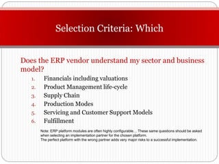 Selection Criteria: Which


Does the ERP vendor understand my sector and business
model?
   1.    Financials including valuations
   2.    Product Management life-cycle
   3.    Supply Chain
   4.    Production Modes
   5.    Servicing and Customer Support Models
   6.    Fulfillment
        Note: ERP platform modules are often highly configurable… These same questions should be asked
        when selecting an implementation partner for the chosen platform.
        The perfect platform with the wrong partner adds very major risks to a successful implementation.
 
