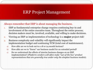 ERP Project Management

Always remember that ERP is about managing the business.
1.        ERP as fundamental enterprise change requires continuing buy-in and
          involvement of the entire executive team. Throughout the entire process;
          decision makers must be, involved, available, and willing to make decisions.
2.        Viewing an ERP as implementation of technology is a major project risk!
3.        Business complexity and volatility will significantly impact the
          implementation budget and continuing TCM (total cost of maintenance).
     a)     How able are we to look out to a 18 or 24 month horizon?
     b)     How able are we to “freeze” our business model for an extended period?
     c)     Do we understand the effects of interim business changes on an ERP
            implementation? (Platform vendors will often make “out-of-the box” product
            representations that are generally true under only the simplest business models).
 