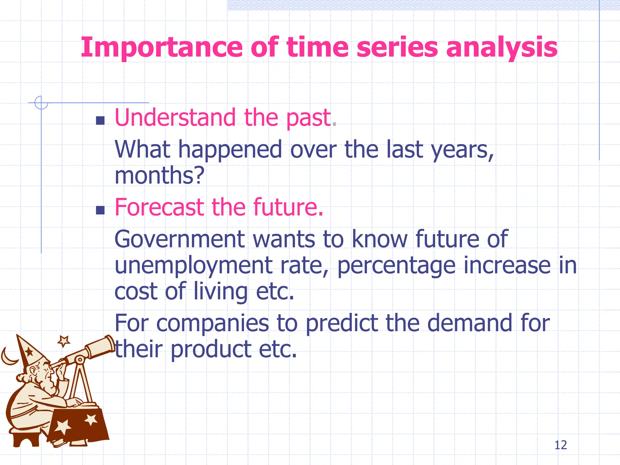 12
Importance of time series analysis
 Understand the past.
What happened over the last years,
months?
 Forecast the future.
Government wants to know future of
unemployment rate, percentage increase in
cost of living etc.
For companies to predict the demand for
their product etc.
 