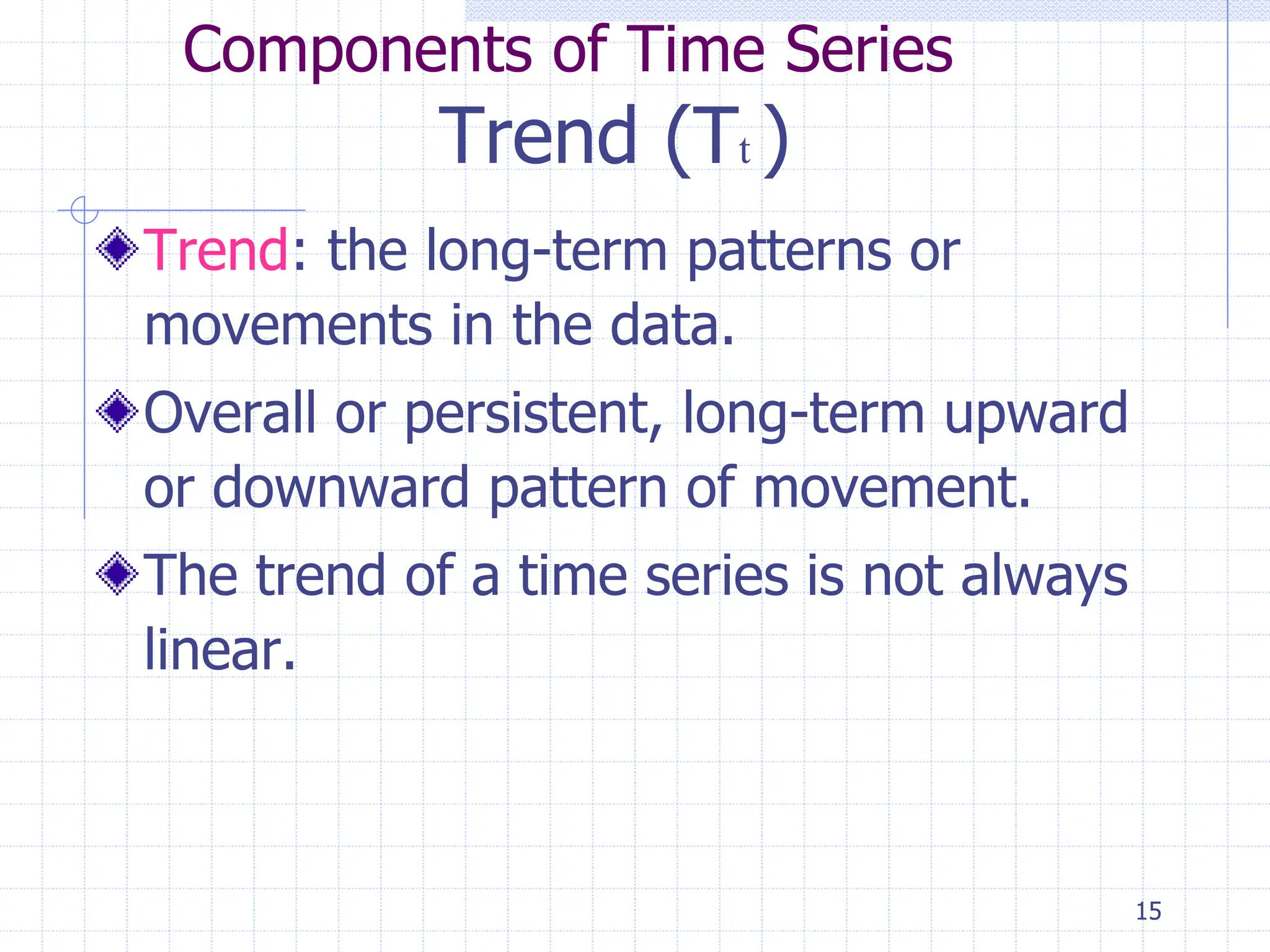 15
Components of Time Series
Trend (Tt )
Trend: the long-term patterns or
movements in the data.
Overall or persistent, long-term upward
or downward pattern of movement.
The trend of a time series is not always
linear.
 