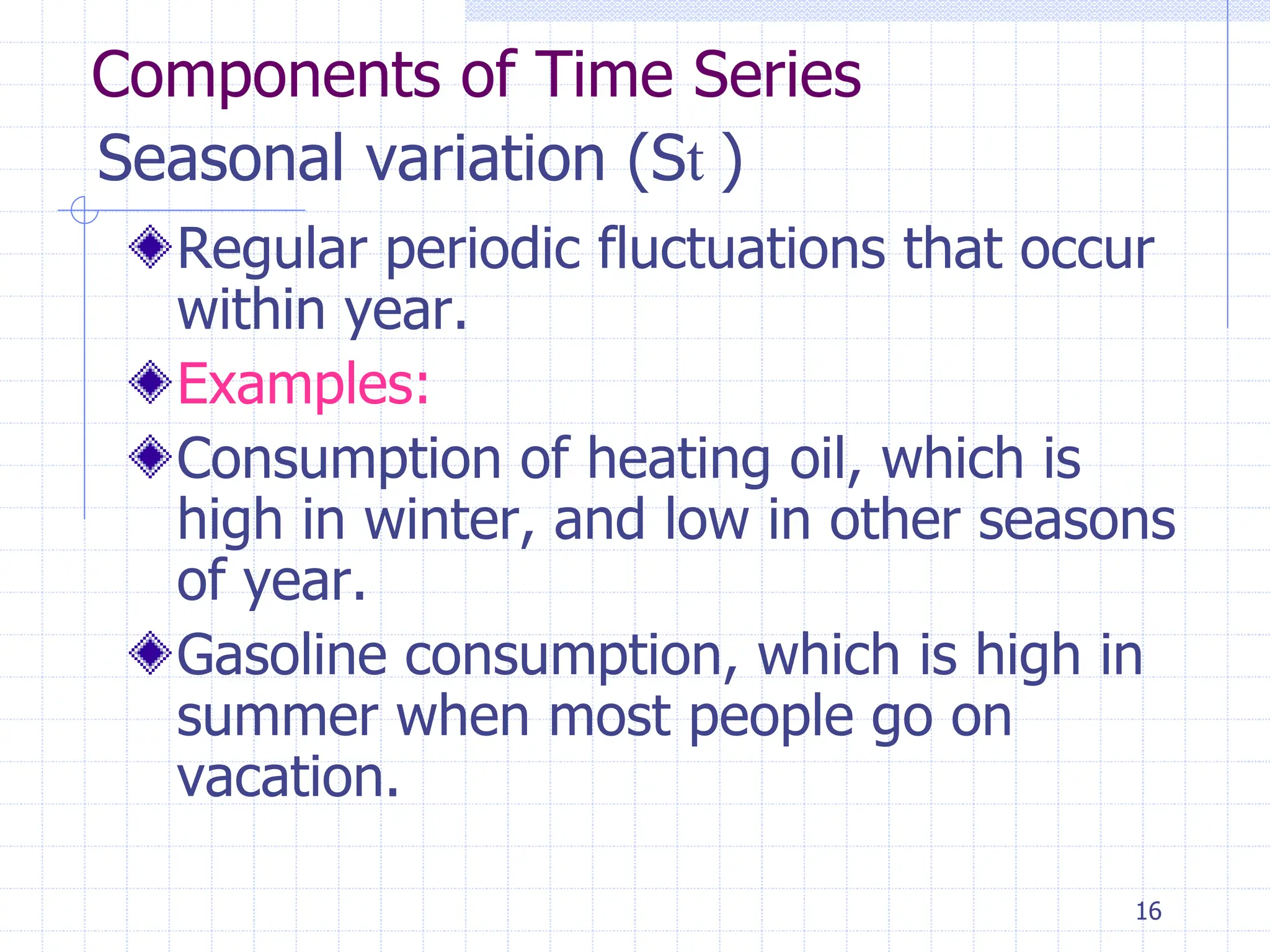 16
Seasonal variation (St )
Regular periodic fluctuations that occur
within year.
Examples:
Consumption of heating oil, which is
high in winter, and low in other seasons
of year.
Gasoline consumption, which is high in
summer when most people go on
vacation.
Components of Time Series
 