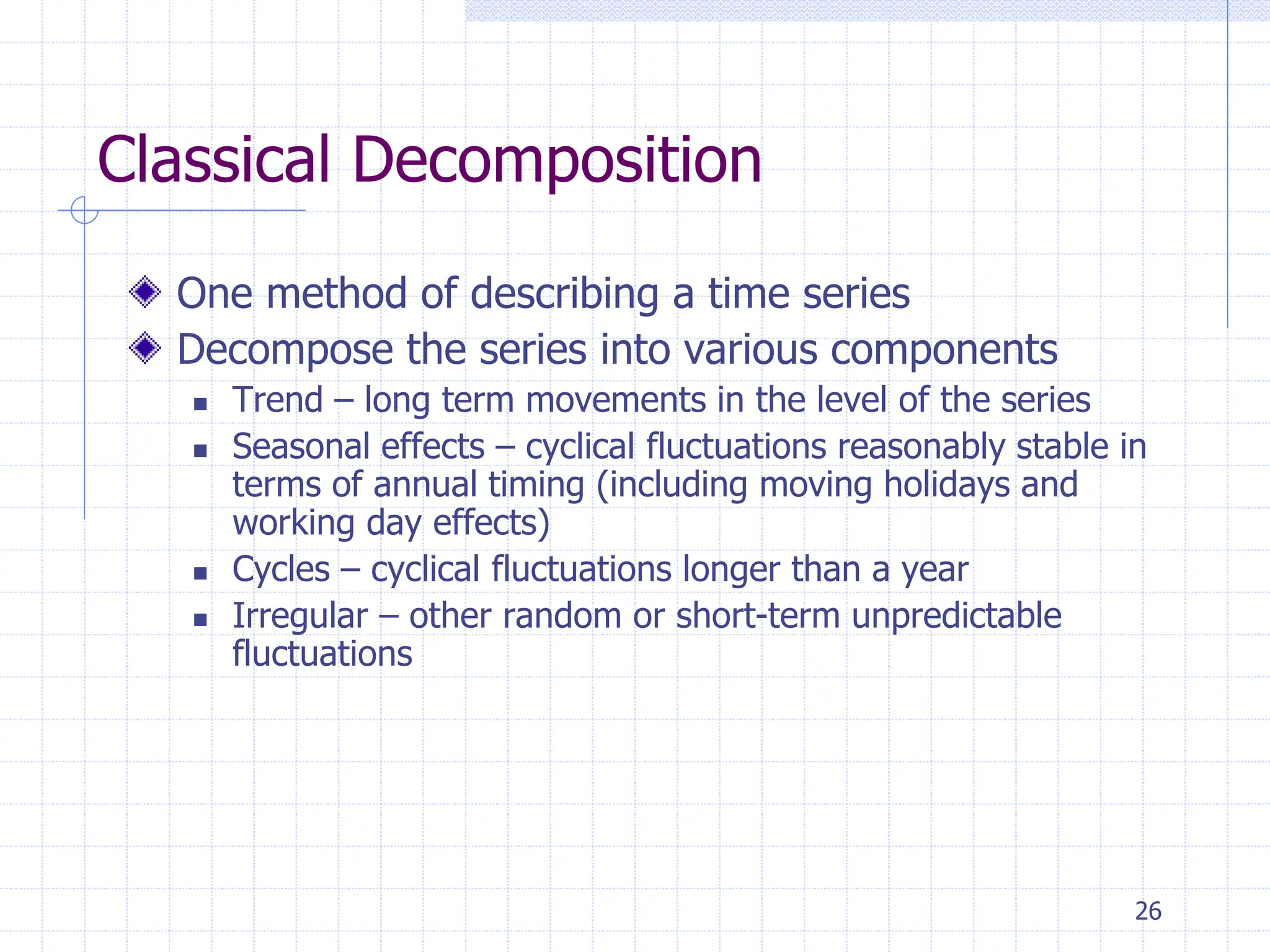 26
Classical Decomposition
One method of describing a time series
Decompose the series into various components
 Trend – long term movements in the level of the series
 Seasonal effects – cyclical fluctuations reasonably stable in
terms of annual timing (including moving holidays and
working day effects)
 Cycles – cyclical fluctuations longer than a year
 Irregular – other random or short-term unpredictable
fluctuations
 