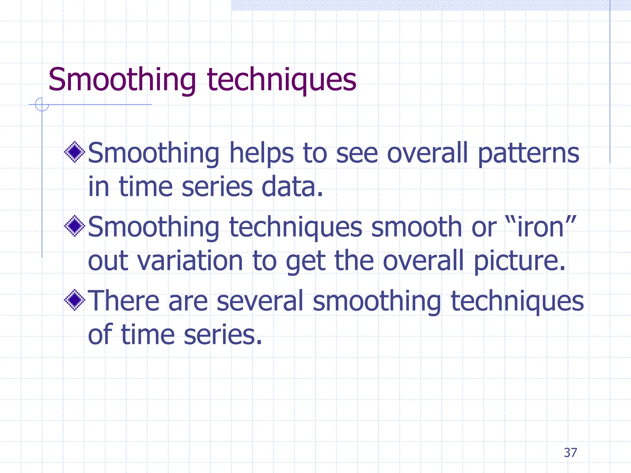 37
Smoothing techniques
Smoothing helps to see overall patterns
in time series data.
Smoothing techniques smooth or “iron”
out variation to get the overall picture.
There are several smoothing techniques
of time series.
 
