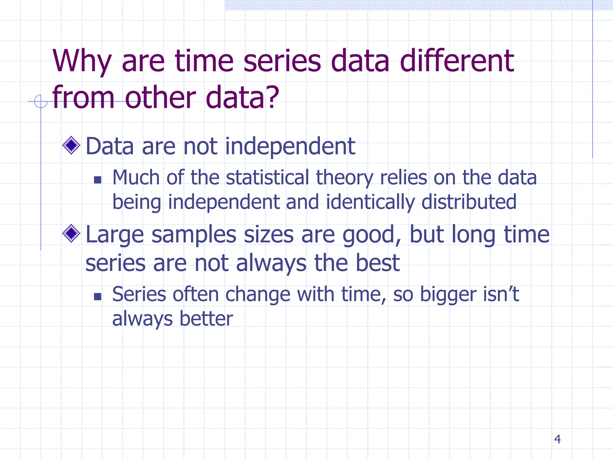 4
Why are time series data different
from other data?
Data are not independent
 Much of the statistical theory relies on the data
being independent and identically distributed
Large samples sizes are good, but long time
series are not always the best
 Series often change with time, so bigger isn’t
always better
 