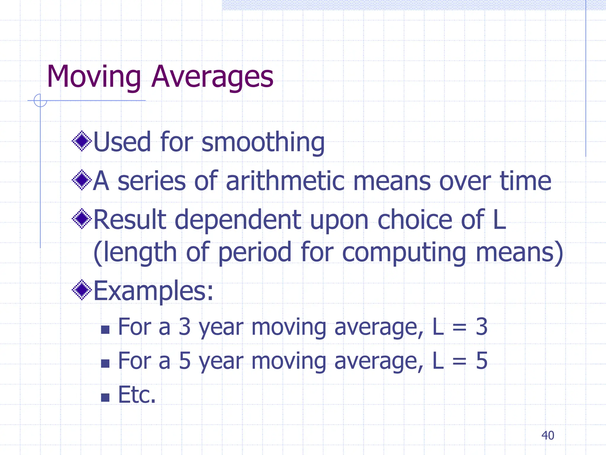 40
Moving Averages
Used for smoothing
A series of arithmetic means over time
Result dependent upon choice of L
(length of period for computing means)
Examples:
 For a 3 year moving average, L = 3
 For a 5 year moving average, L = 5
 Etc.
 