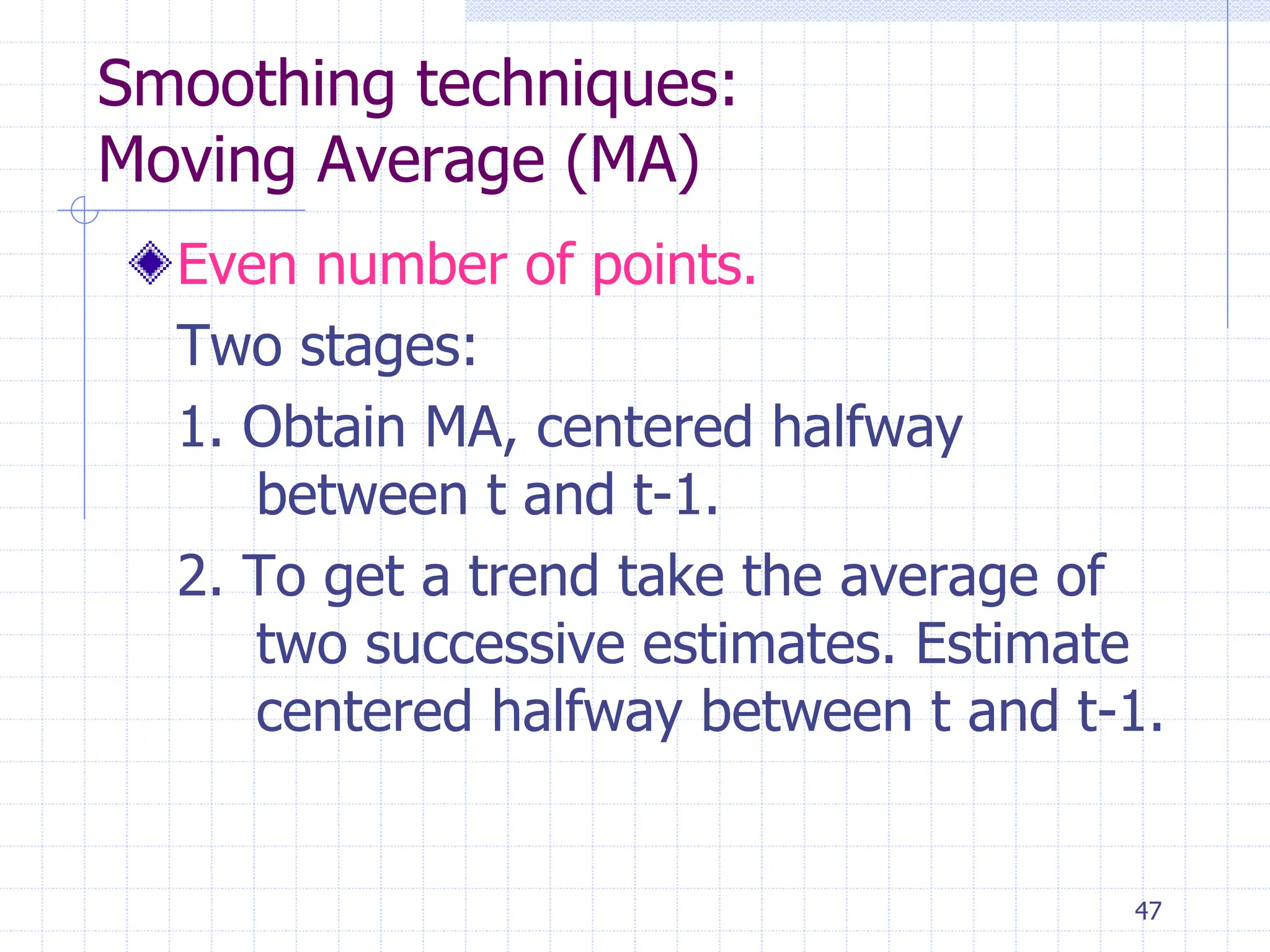 47
Smoothing techniques:
Moving Average (MA)
Even number of points.
Two stages:
1. Obtain MA, centered halfway
between t and t-1.
2. To get a trend take the average of
two successive estimates. Estimate
centered halfway between t and t-1.
 