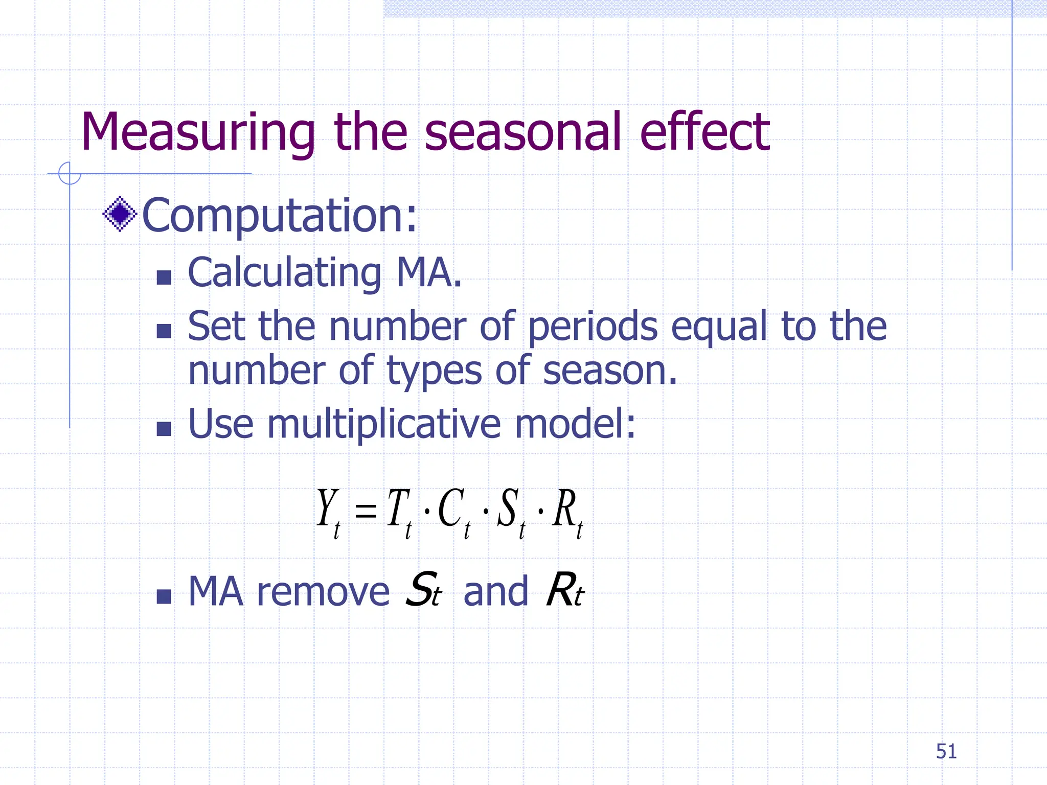 51
Measuring the seasonal effect
Computation:
 Calculating MA.
 Set the number of periods equal to the
number of types of season.
 Use multiplicative model:
 MA remove St and Rt
t
t
t
t
t R
S
C
T
Y 



 