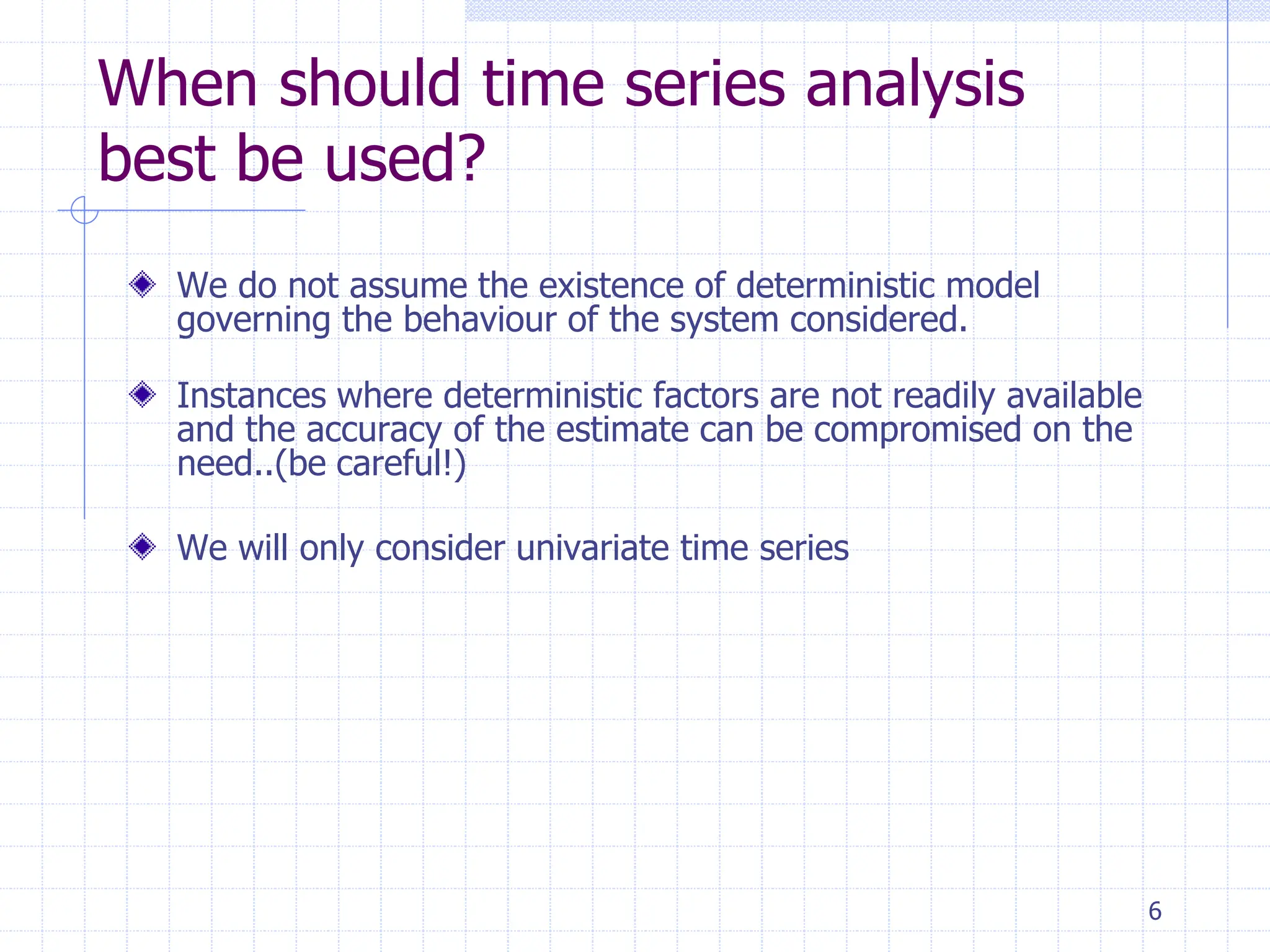 6
When should time series analysis
best be used?
We do not assume the existence of deterministic model
governing the behaviour of the system considered.
Instances where deterministic factors are not readily available
and the accuracy of the estimate can be compromised on the
need..(be careful!)
We will only consider univariate time series
 
