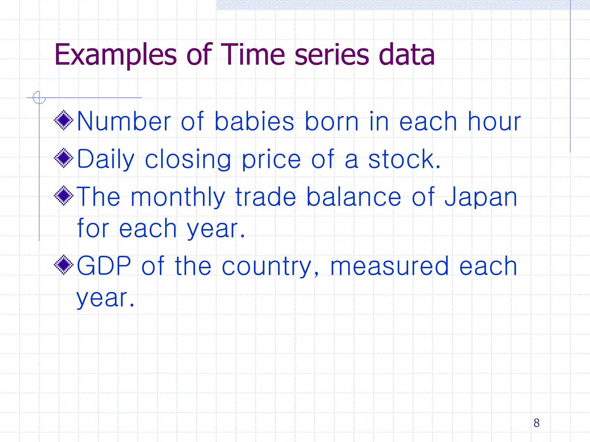 8
Examples of Time series data
Number of babies born in each hour
Daily closing price of a stock.
The monthly trade balance of Japan
for each year.
GDP of the country, measured each
year.
 