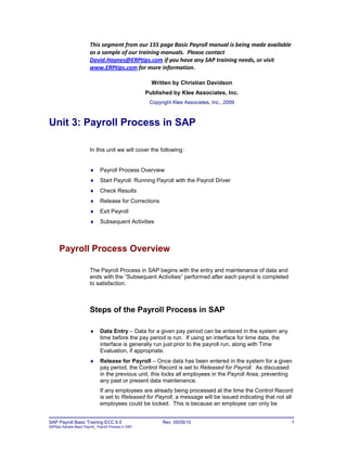 This segment from our 155 page Basic Payroll manual is being made available
                         as a sample of our training manuals. Please contact
                         David.Haynes@ERPtips.com if you have any SAP training needs, or visit
                         www.ERPtips.com for more information.

                                                         Written by Christian Davidson
                                                       Published by Klee Associates, Inc.
                                                        Copyright Klee Associates, Inc., 2009



Unit 3: Payroll Process in SAP

                         In this unit we will cover the following:


                              Payroll Process Overview
                              Start Payroll: Running Payroll with the Payroll Driver
                              Check Results
                              Release for Corrections
                              Exit Payroll
                              Subsequent Activities



      Payroll Process Overview

                         The Payroll Process in SAP begins with the entry and maintenance of data and
                         ends with the “Subsequent Activities” performed after each payroll is completed
                         to satisfaction.



                         Steps of the Payroll Process in SAP

                              Data Entry – Data for a given pay period can be entered in the system any
                               time before the pay period is run. If using an interface for time data, the
                               interface is generally run just prior to the payroll run, along with Time
                               Evaluation, if appropriate.
                              Release for Payroll – Once data has been entered in the system for a given
                               pay period, the Control Record is set to Released for Payroll. As discussed
                               in the previous unit, this locks all employees in the Payroll Area, preventing
                               any past or present data maintenance.
                               If any employees are already being processed at the time the Control Record
                               is set to Released for Payroll, a message will be issued indicating that not all
                               employees could be locked. This is because an employee can only be


SAP Payroll Basic Training ECC 6.0                           Rev. 05/05/10                                    1
SAPtips Sample Basic Payroll_ Payroll Process in SAP
 