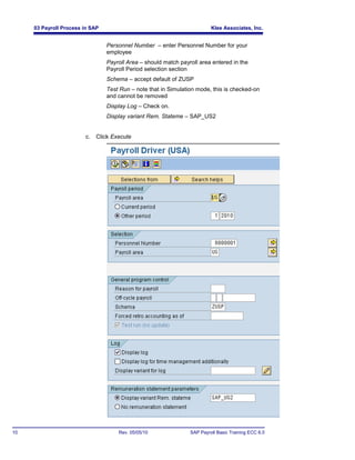 03 Payroll Process in SAP                                            Klee Associates, Inc.


                                 Personnel Number – enter Personnel Number for your
                                 employee
                                 Payroll Area – should match payroll area entered in the
                                 Payroll Period selection section
                                 Schema – accept default of ZUSP
                                 Test Run – note that in Simulation mode, this is checked-on
                                 and cannot be removed
                                 Display Log – Check on.
                                 Display variant Rem. Stateme – SAP_US2


                        c.   Click Execute




10                                   Rev. 05/05/10               SAP Payroll Basic Training ECC 6.0
 
