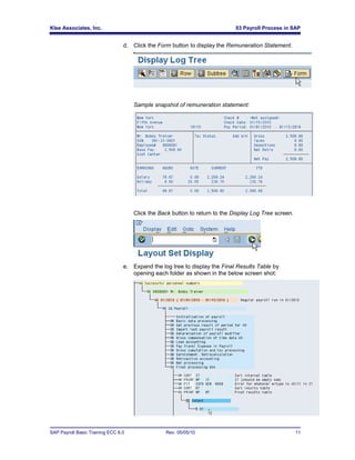 Klee Associates, Inc.                                                        03 Payroll Process in SAP


                                 d. Click the Form button to display the Remuneration Statement.




                                     Sample snapshot of remuneration statement:




                                     Click the Back button to return to the Display Log Tree screen.




                                 e. Expand the log tree to display the Final Results Table by
                                    opening each folder as shown in the below screen shot:




SAP Payroll Basic Training ECC 6.0               Rev. 05/05/10                                         11
 