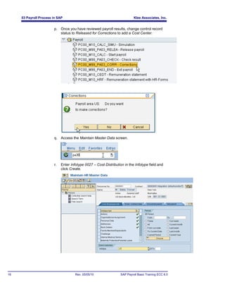 03 Payroll Process in SAP                                             Klee Associates, Inc.


                        p. Once you have reviewed payroll results, change control record
                           status to Released for Corrections to add a Cost Center.




                        q. Access the Maintain Master Data screen.




                        r.   Enter Infotype 0027 – Cost Distribution in the Infotype field and
                             click Create.




16                                    Rev. 05/05/10               SAP Payroll Basic Training ECC 6.0
 