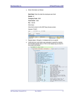 Klee Associates, Inc.                                                         03 Payroll Process in SAP


                                 s.   Enter information as follows:


                                      Start Date: Enter the date the employee was hired.
                                      Distrib: 01
                                      Company Code: 3000
                                      Cost Center: 1000
                                      Pct.: 100.00
                                      Click Save.
                                      Click Exit to return to the SAP Easy Access screen.
                                      Sample IT 0027:




                                 t.   Repeat steps j. through o. to release and re-run payroll.
                                 u. Verify that your cost center was evaluated in payroll by viewing
                                    the C0 table (double click on "C0") in the display log as shown in
                                    the screen shot below:




SAP Payroll Basic Training ECC 6.0                   Rev. 05/05/10                                   17
 