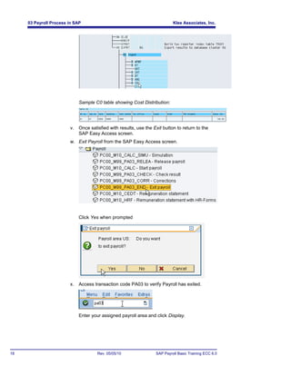 03 Payroll Process in SAP                                              Klee Associates, Inc.




                             Sample C0 table showing Cost Distribution:




                        v.   Once satisfied with results, use the Exit button to return to the
                             SAP Easy Access screen.
                        w. Exit Payroll from the SAP Easy Access screen.




                             Click Yes when prompted




                        x.   Access transaction code PA03 to verify Payroll has exited.




                             Enter your assigned payroll area and click Display.




18                                    Rev. 05/05/10                SAP Payroll Basic Training ECC 6.0
 