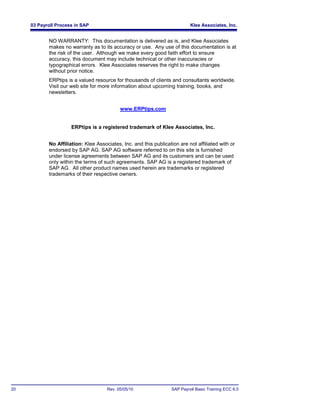 03 Payroll Process in SAP                                               Klee Associates, Inc.


            NO WARRANTY: This documentation is delivered as is, and Klee Associates
            makes no warranty as to its accuracy or use. Any use of this documentation is at
            the risk of the user. Although we make every good faith effort to ensure
            accuracy, this document may include technical or other inaccuracies or
            typographical errors. Klee Associates reserves the right to make changes
            without prior notice.
            ERPtips is a valued resource for thousands of clients and consultants worldwide.
            Visit our web site for more information about upcoming training, books, and
            newsletters.


                                            www.ERPtips.com


                      ERPtips is a registered trademark of Klee Associates, Inc.


            No Affiliation: Klee Associates, Inc. and this publication are not affiliated with or
            endorsed by SAP AG. SAP AG software referred to on this site is furnished
            under license agreements between SAP AG and its customers and can be used
            only within the terms of such agreements. SAP AG is a registered trademark of
            SAP AG. All other product names used herein are trademarks or registered
            trademarks of their respective owners.




20                                    Rev. 05/05/10                 SAP Payroll Basic Training ECC 6.0
 