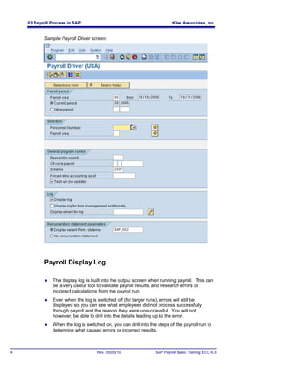 03 Payroll Process in SAP                                              Klee Associates, Inc.


           Sample Payroll Driver screen:




           Payroll Display Log

              The display log is built into the output screen when running payroll. This can
               be a very useful tool to validate payroll results, and research errors or
               incorrect calculations from the payroll run.
              Even when the log is switched off (for larger runs), errors will still be
               displayed so you can see what employees did not process successfully
               through payroll and the reason they were unsuccessful. You will not,
               however, be able to drill into the details leading up to the error.
              When the log is switched on, you can drill into the steps of the payroll run to
               determine what caused errors or incorrect results.



4                                    Rev. 05/05/10                SAP Payroll Basic Training ECC 6.0
 