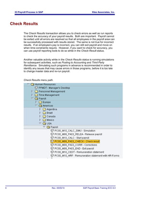 03 Payroll Process in SAP                                              Klee Associates, Inc.




    Check Results

             The Check Results transaction allows you to check errors as well as run reports
             to check the accuracy of your payroll results. Both are important. Payroll cannot
             be exited until all errors are resolved so that all employees in the payroll area can
             be successfully processed with results stored. The same is not true for incorrect
             results. If an employee’s pay is incorrect, you can still exit payroll and move on
             when time constraints require. However, if you want to check for accuracy, you
             can use payroll reporting tools to do so while in the Check Result status.


             Another valuable activity while in the Check Results status is running simulations
             for subsequent activities, such as Posting to Accounting and Third Party
             Remittance. Simulating such programs in advance is recommended in order to
             identify any issues that may cause errors in those programs, before it is too late
             to change master data and re-run payroll.


             Check Results menu path.




6                                      Rev. 05/05/10                SAP Payroll Basic Training ECC 6.0
 