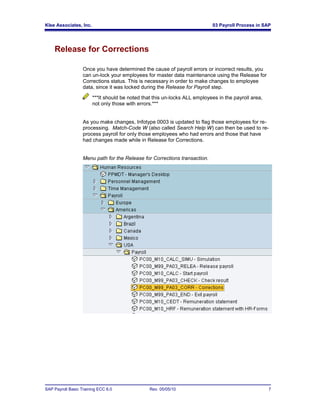 Klee Associates, Inc.                                                        03 Payroll Process in SAP




    Release for Corrections

                   Once you have determined the cause of payroll errors or incorrect results, you
                   can un-lock your employees for master data maintenance using the Release for
                   Corrections status. This is necessary in order to make changes to employee
                   data, since it was locked during the Release for Payroll step.

                        ***It should be noted that this un-locks ALL employees in the payroll area,
                        not only those with errors.***


                   As you make changes, Infotype 0003 is updated to flag those employees for re-
                   processing. Match-Code W (also called Search Help W) can then be used to re-
                   process payroll for only those employees who had errors and those that have
                   had changes made while in Release for Corrections.


                   Menu path for the Release for Corrections transaction.




SAP Payroll Basic Training ECC 6.0               Rev. 05/05/10                                        7
 