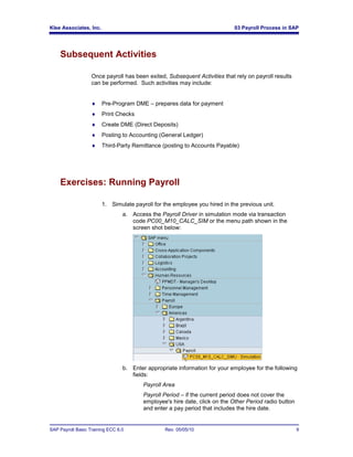Klee Associates, Inc.                                                        03 Payroll Process in SAP




    Subsequent Activities

                   Once payroll has been exited, Subsequent Activities that rely on payroll results
                   can be performed. Such activities may include:


                       Pre-Program DME – prepares data for payment
                       Print Checks
                       Create DME (Direct Deposits)
                       Posting to Accounting (General Ledger)
                       Third-Party Remittance (posting to Accounts Payable)




    Exercises: Running Payroll

                        1. Simulate payroll for the employee you hired in the previous unit.
                                 a. Access the Payroll Driver in simulation mode via transaction
                                    code PC00_M10_CALC_SIM or the menu path shown in the
                                    screen shot below:




                                 b. Enter appropriate information for your employee for the following
                                    fields:
                                         Payroll Area
                                         Payroll Period – if the current period does not cover the
                                         employee's hire date, click on the Other Period radio button
                                         and enter a pay period that includes the hire date.


SAP Payroll Basic Training ECC 6.0               Rev. 05/05/10                                          9
 