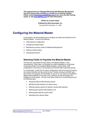 Materials Management SAP ECC 6.0 Rev. 03/29/08 1
SAPtips Sample Materials Management Configuring the Material Master
This segment from our 386 page Mastering SAP Materials Management
manual is being made available as a sample of our training manuals.
Please contact David.Haynes@ERPtips.com if you have any SAP training
needs, or visit www.ERPtips.com for more information.
Written by Jocelyn Hayes
Published by Klee Associates, Inc.
Copyright Klee Associates, Inc., 2008
Configuring the Material Master
In this section, we demonstrate how to configure key fields and activities for the
Material Master. It covers the following:
 Field selection configuration
 Configuring material types
 Maintaining company codes for Materials Management
 Defining material status
 Initializing the period
Selecting Fields to Populate the Material Master
The first time I previewed all of the fields in the Material Master, it was
overwhelming. These days, my first goal for a client installation is to eliminate
unnecessary fields in the standard Material Master. Unfortunately, SAP
configuration in this area is a bit daunting and the IMG Help is generally sparse.
To compensate, I create lots of custom configuration with the end goal of making
the screens friendlier and less prone to error. Frankly, forcing a new SAP user,
who needs only populate 10 actual fields, to look at 12 user views in the Material
Master seems wasteful of the user‟s time. Certainly you would question the
intelligence of the system. We will cover fewer views here, concentrating only on
the following tasks:
 Assigning fields to field selection groups
 Maintaining field selection for data screens
 Defining industry sectors for specific industry field selection
 Defining plant-specific field selection and
 Defining plant-specific screen select
 Specifying lock relevant fields
 