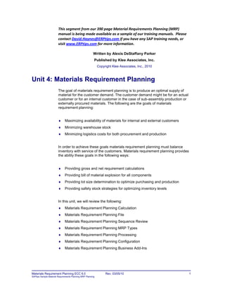 Materials Requirement Planning ECC 6.0 Rev. 03/05/10 1
SAPtips Sample Material Requirements Planning MRP Planning
This segment from our 390 page Material Requirements Planning (MRP)
manual is being made available as a sample of our training manuals. Please
contact David.Haynes@ERPtips.com if you have any SAP training needs, or
visit www.ERPtips.com for more information.
Written by Alexis DeStaffany Parker
Published by Klee Associates, Inc.
Copyright Klee Associates, Inc., 2010
Unit 4: Materials Requirement Planning
The goal of materials requirement planning is to produce an optimal supply of
material for the customer demand. The customer demand might be for an actual
customer or for an internal customer in the case of sub-assembly production or
externally procured materials. The following are the goals of materials
requirement planning:
 Maximizing availability of materials for internal and external customers
 Minimizing warehouse stock
 Minimizing logistics costs for both procurement and production
In order to achieve these goals materials requirement planning must balance
inventory with service of the customers. Materials requirement planning provides
the ability these goals in the following ways:
 Providing gross and net requirement calculations
 Providing bill of material explosion for all components
 Providing lot size determination to optimize purchasing and production
 Providing safety stock strategies for optimizing inventory levels
In this unit, we will review the following:
 Materials Requirement Planning Calculation
 Materials Requirement Planning File
 Materials Requirement Planning Sequence Review
 Materials Requirement Planning MRP Types
 Materials Requirement Planning Processing
 Materials Requirement Planning Configuration
 Materials Requirement Planning Business Add-Ins
 