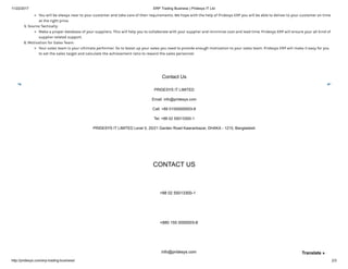 11/22/2017 ERP Trading Business | Pridesys IT Ltd
http://pridesys.com/erp-trading-business/ 2/3
You will be always near to your customer and take care of their requirements. We hope with the help of Pridesys ERP you will be able to deliver to your customer on time
at the right price.
5. Source Tactically:
Make a proper database of your suppliers. This will help you to collaborate with your supplier and minimize cost and lead time. Pridesys ERP will ensure your all kind of
supplier related support.
6. Motivation for Sales Team:
Your sales team is your ultimate performer. So to boost up your sales you need to provide enough motivation to your sales team. Pridesys ERP will make it easy for you
to set the sales target and calculate the achievement ratio to reward the sales personnel.
Contact Us
PRIDESYS IT LIMITED
Email: info@pridesys.com
Call: +88 01550000003-8
Tel: +88 02 55013300-1
PRIDESYS IT LIMITED Level 5, 20/21 Garden Road Kawranbazar, DHAKA - 1215, Bangladesh
CONTACT US
+88 02 55013300-1
+880 155 0000003-8
info@pridesys.com Translate »
 