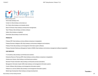11/22/2017 ERP Trading Business | Pridesys IT Ltd
http://pridesys.com/erp-trading-business/ 3/3
Home (http://pridesys.com)
Contact Us (http://pridesys.com/contact-us)
Our Clients (http://pridesys.com/valuable-clients)
Board of Directors (http://pridesys.com/executive-management)
Team Pridesys (http://pridesys.com/team-pridesys)
Gallery (http://pridesys.com/gallery)
Downloads (http://pridesys.com/all-resources)
(http://pridesys.com)
Pridesys ERP (http://pridesys.com/erp-software-companies-in-bangladesh)
Pridesys Business Intelligence (BI) (http://pridesys.com/business-intelligence-and-analytics)
Pridesys Portal (http://pridesys.com/management-information-system-software)
Pridesys Extended Warehouse Management System (EWMS) (http://pridesys.com/inventory-management-software-bangladesh)
PRODUCTS
IT Consultancy (http://pridesys.com/infrastructure-solution)
Enterprise Resource Planning (ERP) (http://pridesys.com/erp-software-companies-in-bangladesh)
Infrastructure Solution (http://pridesys.com/infrastructure-solution)
Business Process Automation (http://pridesys.com/business-process-automation)
Management Information System (MIS) (http://pridesys.com/management-information-system)
Custom Software (http://pridesys.com/management-information-system)
Software as a service (SAAS) (http://pridesys.com/management-information-system)
Mobile Apps Development (http://pridesys.com/apps-development)
OUR SERVICES
Translate »
 