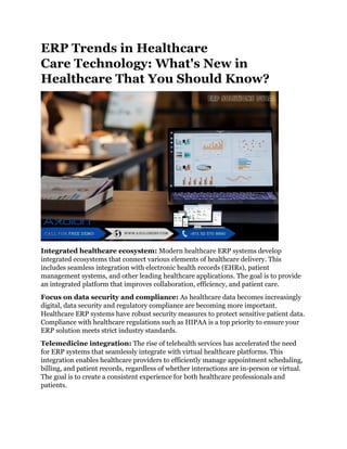 ERP Trends in Healthcare
Care Technology: What's New in
Healthcare That You Should Know?
Integrated healthcare ecosystem: Modern healthcare ERP systems develop
integrated ecosystems that connect various elements of healthcare delivery. This
includes seamless integration with electronic health records (EHRs), patient
management systems, and other leading healthcare applications. The goal is to provide
an integrated platform that improves collaboration, efficiency, and patient care.
Focus on data security and compliance: As healthcare data becomes increasingly
digital, data security and regulatory compliance are becoming more important.
Healthcare ERP systems have robust security measures to protect sensitive patient data.
Compliance with healthcare regulations such as HIPAA is a top priority to ensure your
ERP solution meets strict industry standards.
Telemedicine integration: The rise of telehealth services has accelerated the need
for ERP systems that seamlessly integrate with virtual healthcare platforms. This
integration enables healthcare providers to efficiently manage appointment scheduling,
billing, and patient records, regardless of whether interactions are in-person or virtual.
The goal is to create a consistent experience for both healthcare professionals and
patients.
 