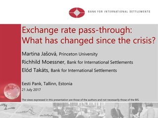 Restricted
Exchange rate pass-through:
What has changed since the crisis?
Martina Jašová, Princeton University
Richhild Moessner, Bank for International Settlements
Előd Takáts, Bank for International Settlements
Eesti Pank, Tallinn, Estonia
21 July 2017
The views expressed in this presentation are those of the authors and not necessarily those of the BIS.
 