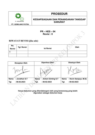 PROSEDUR
KESIAPSIAGAAN DAN PENANGANAN TANGGAP
DARURAT
PT. GEMILANG PUTRA
PR – HES – 04
Revisi : 0
RIWAYAT REVISI (jika ada)
No.
Revisi
Tgl. Revisi
Isi Revisi
Oleh
0
Disiapkan Oleh Diperiksa Oleh Disetujui Oleh
Nama : Jonathan S.T Nama : Antoni Ginting S.T Nama : Kevin Sanjoyo, M.Sc
Tgl. : 06-02-2023 Tgl. : 08-02-2023 Tgl. : 09-02-2023
Hanya dokumen yang ditandatangani oleh yang berwenang yang boleh
digunakan sebagai dokumen kerja
 