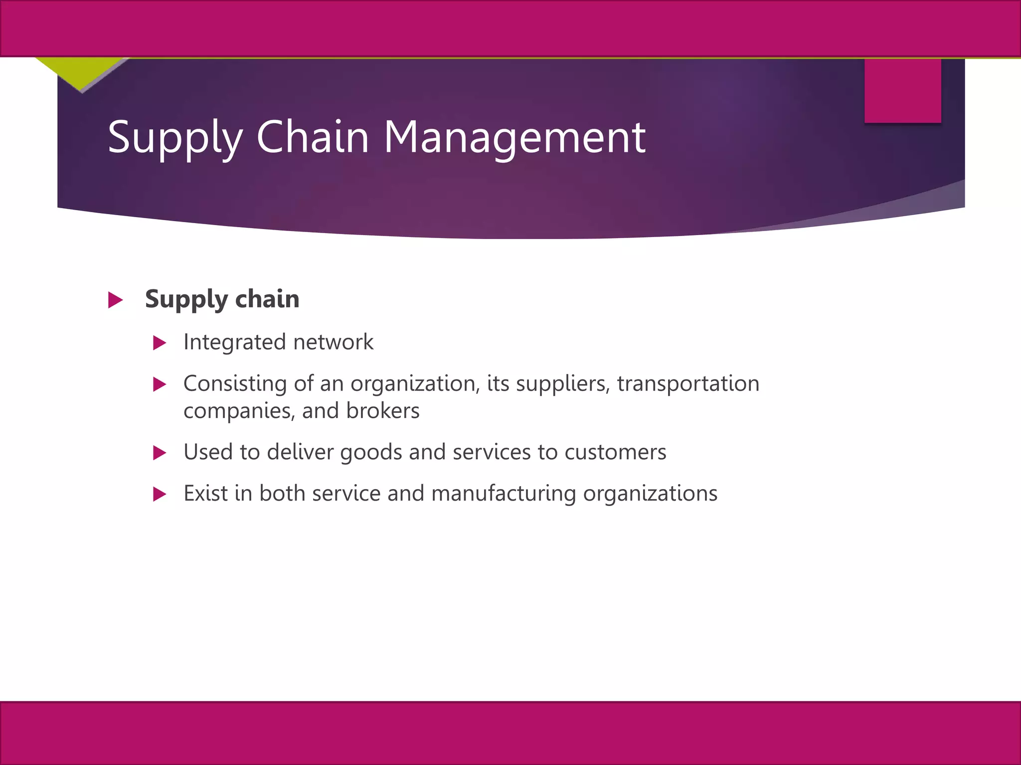 2
MIS, Chapter 11
©2011 Course Technology, a part of Cengage Learning
Chapter 11 Enterprise Systems
Supply Chain Management
 Supply chain
 Integrated network
 Consisting of an organization, its suppliers, transportation
companies, and brokers
 Used to deliver goods and services to customers
 Exist in both service and manufacturing organizations
 