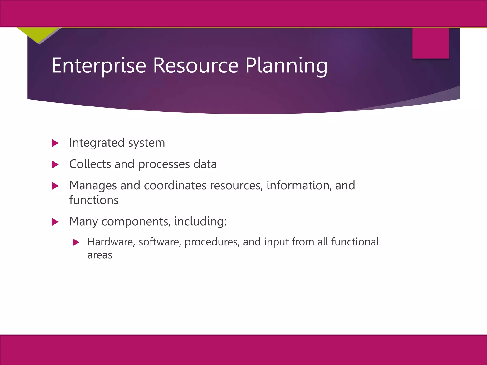33
MIS, Chapter 11
©2011 Course Technology, a part of Cengage Learning
Chapter 11 Enterprise Systems
Enterprise Resource Planning
 Integrated system
 Collects and processes data
 Manages and coordinates resources, information, and
functions
 Many components, including:
 Hardware, software, procedures, and input from all functional
areas
 