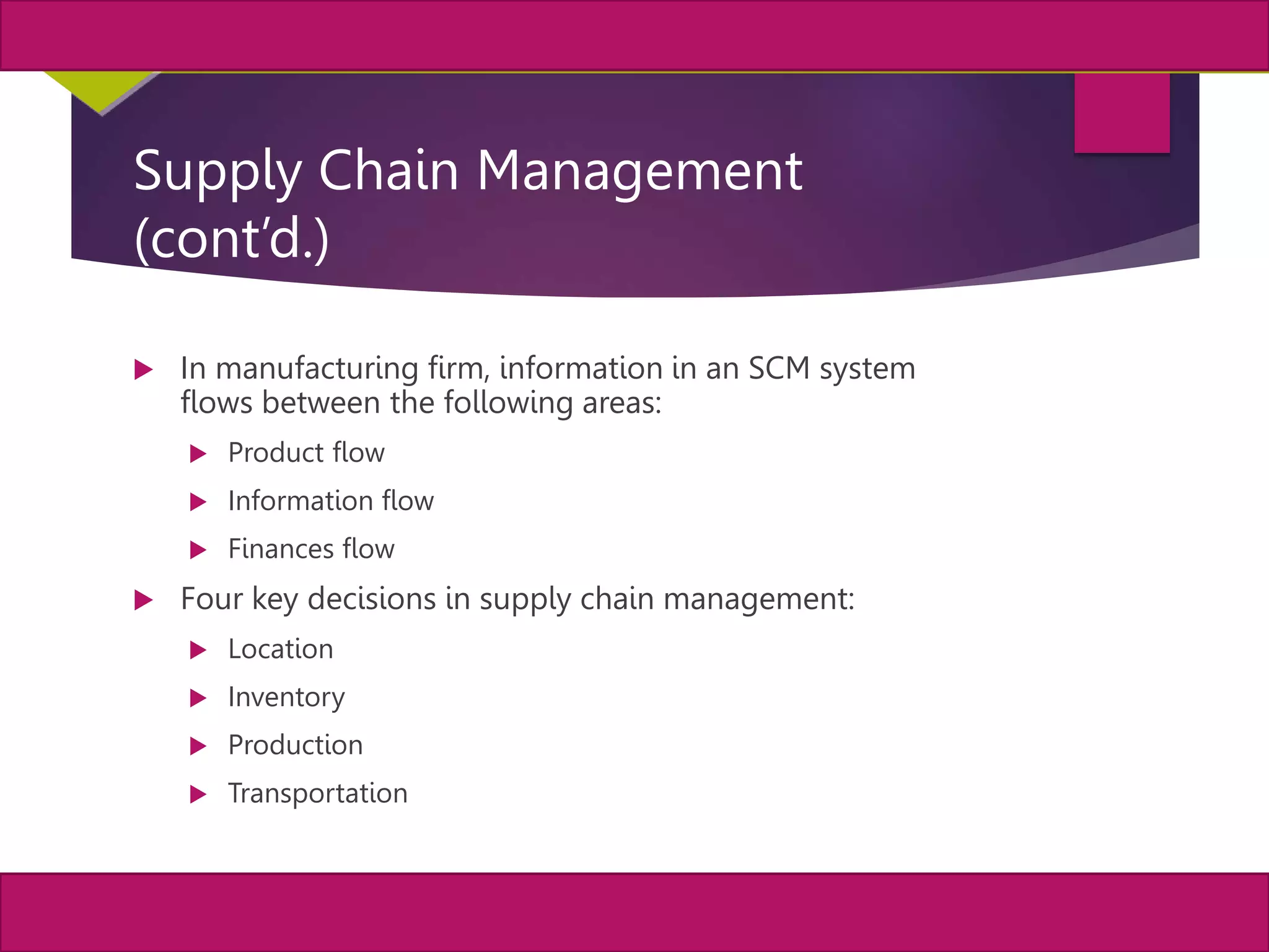5
MIS, Chapter 11
©2011 Course Technology, a part of Cengage Learning
Chapter 11 Enterprise Systems
Supply Chain Management
(cont’d.)
 In manufacturing firm, information in an SCM system
flows between the following areas:
 Product flow
 Information flow
 Finances flow
 Four key decisions in supply chain management:
 Location
 Inventory
 Production
 Transportation
 