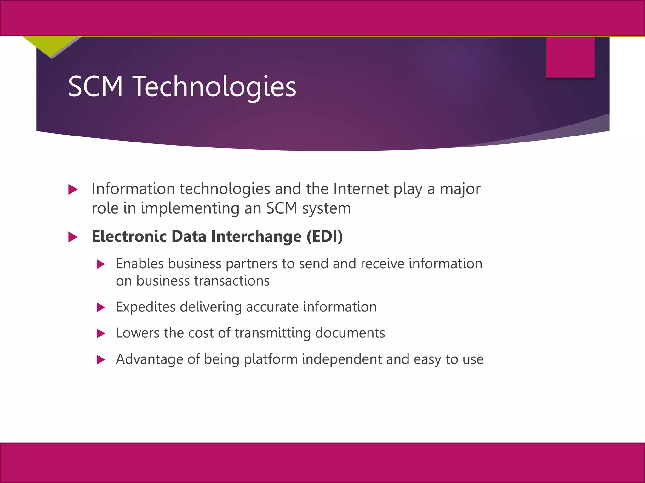 8
MIS, Chapter 11
©2011 Course Technology, a part of Cengage Learning
Chapter 11 Enterprise Systems
SCM Technologies
 Information technologies and the Internet play a major
role in implementing an SCM system
 Electronic Data Interchange (EDI)
 Enables business partners to send and receive information
on business transactions
 Expedites delivering accurate information
 Lowers the cost of transmitting documents
 Advantage of being platform independent and easy to use
 