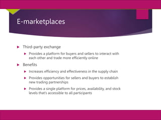 11
MIS, Chapter 11
©2011 Course Technology, a part of Cengage Learning
Chapter 11 Enterprise Systems
E-marketplaces
 Third-party exchange
 Provides a platform for buyers and sellers to interact with
each other and trade more efficiently online
 Benefits
 Increases efficiency and effectiveness in the supply chain
 Provides opportunities for sellers and buyers to establish
new trading partnerships
 Provides a single platform for prices, availability, and stock
levels that’s accessible to all participants
 
