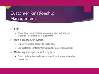 18
MIS, Chapter 11
©2011 Course Technology, a part of Cengage Learning
Chapter 11 Enterprise Systems
Customer Relationship
Management
 CRM
 Consists of the processes a company uses to track and
organize its contacts with customers
 Main goal of a CRM system
 Improve services offered to customers
 Use customer contact information for targeted marketing
 Marketing strategies in a CRM system
 Focus on long-term relationships with customers instead of
transactions
 